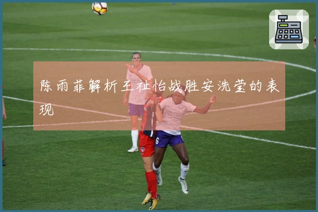 陈雨菲解析王祉怡战胜安洗莹的表现