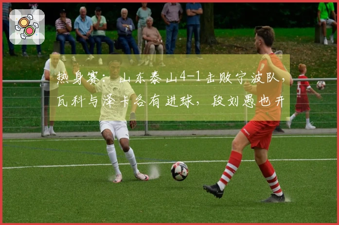 热身赛：山东泰山4-1击败宁波队，瓦科与泽卡各有进球，段刘愚也开启得分之旅