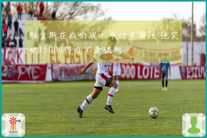 维金斯在我们战术中的重要性 他突破15000得分不是偶然