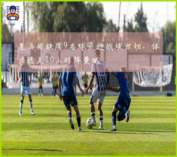 皇马将缺席9名球员迎战埃尔切，体力透支10人对阵曼城