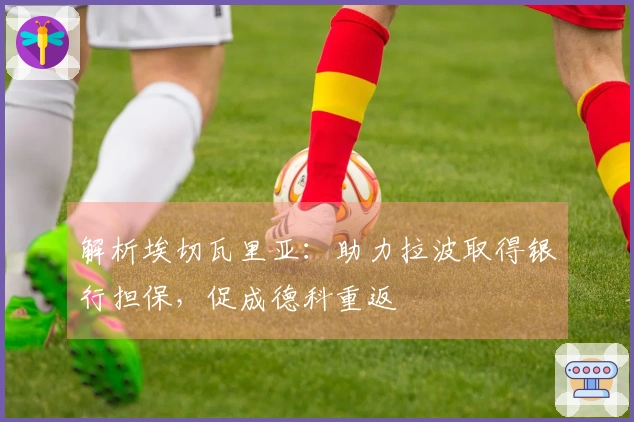 解析埃切瓦里亚：助力拉波取得银行担保，促成德科重返