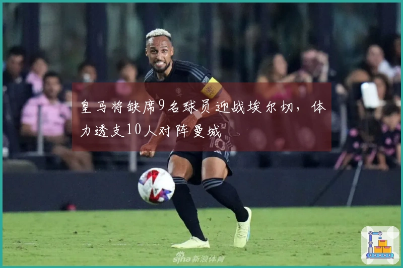 皇马将缺席9名球员迎战埃尔切，体力透支10人对阵曼城