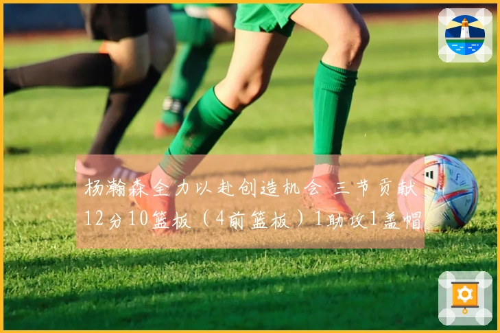 杨瀚森全力以赴创造机会 三节贡献12分10篮板（4前篮板）1助攻1盖帽