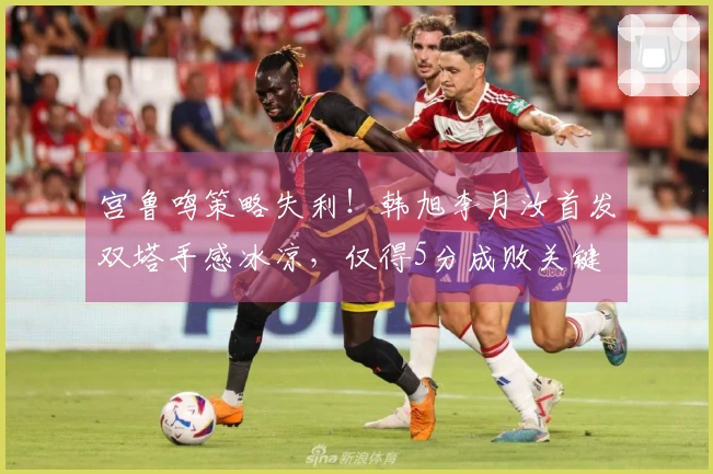宫鲁鸣策略失利！韩旭李月汝首发双塔手感冰凉，仅得5分成败关键