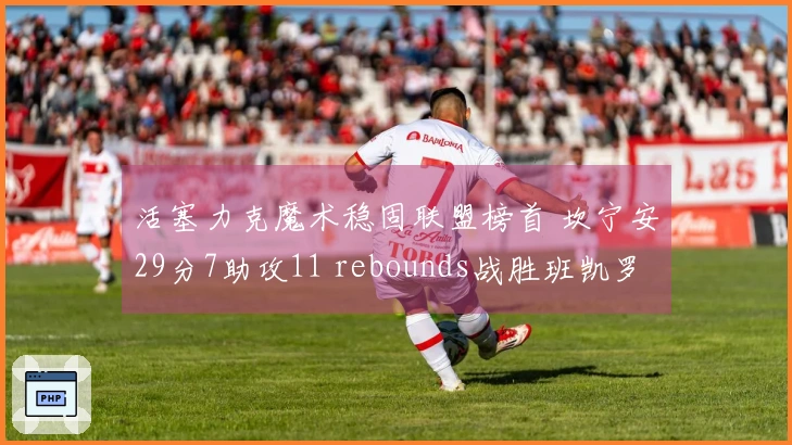 活塞力克魔术稳固联盟榜首 坎宁安29分7助攻11 rebounds战胜班凯罗24分11篮板