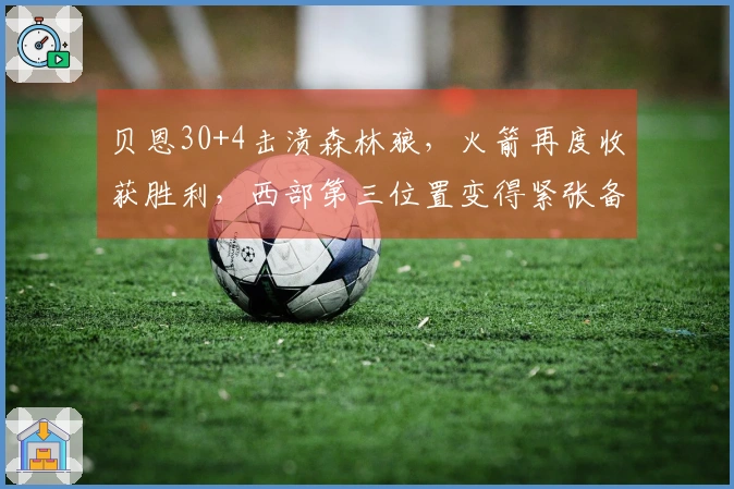 贝恩30+4击溃森林狼，火箭再度收获胜利，西部第三位置变得紧张备至