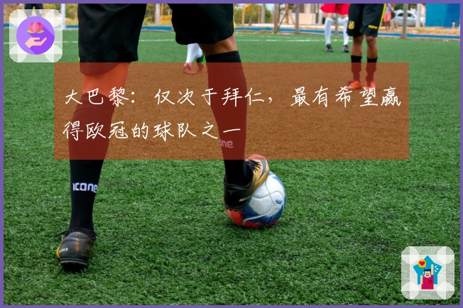 大巴黎：仅次于拜仁，最有希望赢得欧冠的球队之一