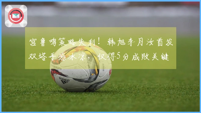 宫鲁鸣策略失利！韩旭李月汝首发双塔手感冰凉，仅得5分成败关键
