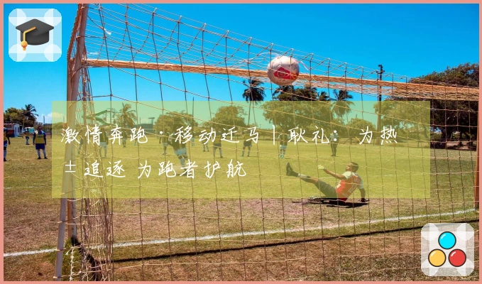 激情奔跑·移动迁马丨耿礼：为热爱追逐 为跑者护航