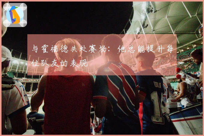 与霍福德共处赛场：他总能提升每位队友的表现