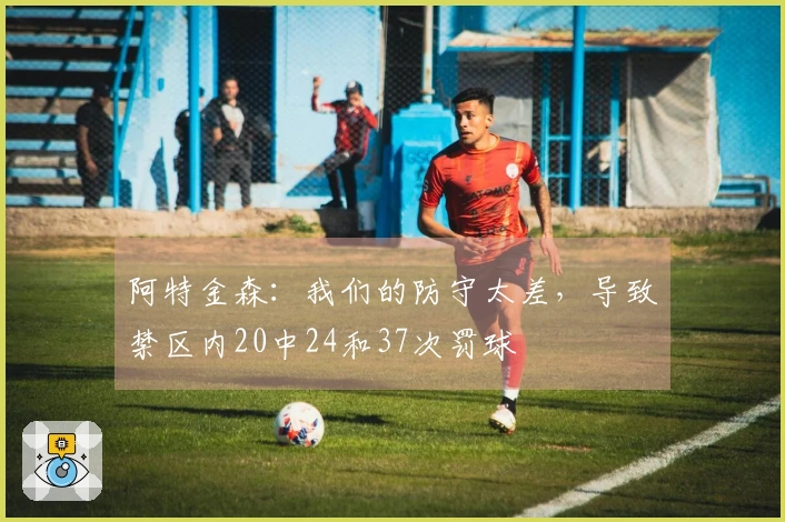 阿特金森：我们的防守太差，导致禁区内20中24和37次罚球