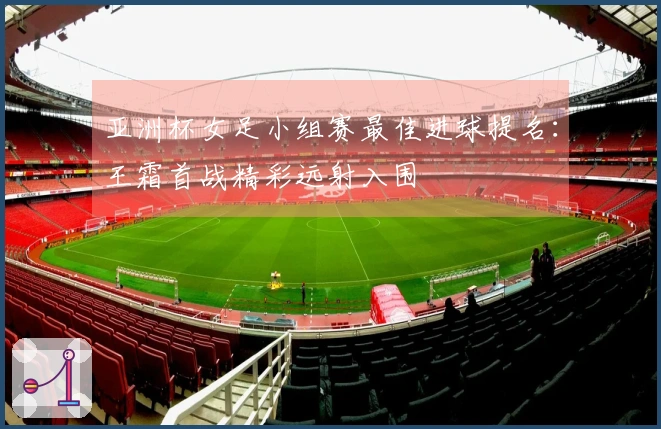 亚洲杯女足小组赛最佳进球提名：王霜首战精彩远射入围