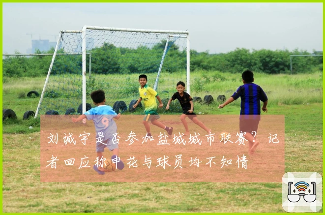 刘诚宇是否参加盐城城市联赛？记者回应称申花与球员均不知情